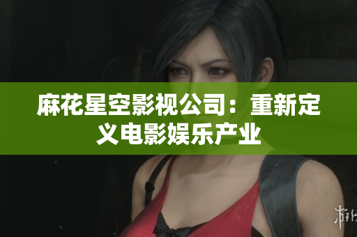 麻花星空影视公司：重新定义电影娱乐产业