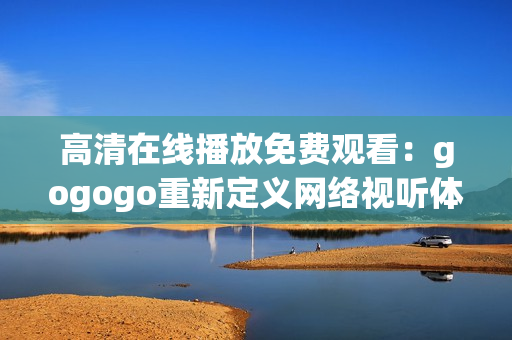 高清在线播放免费观看：gogogo重新定义网络视听体验