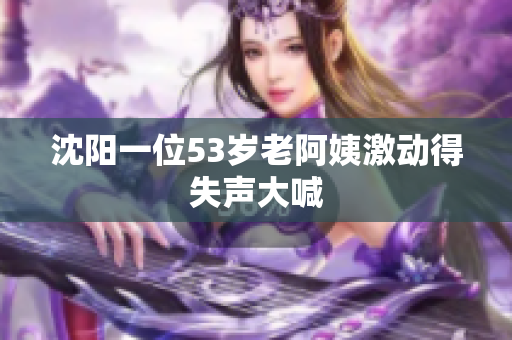 沈阳一位53岁老阿姨激动得失声大喊
