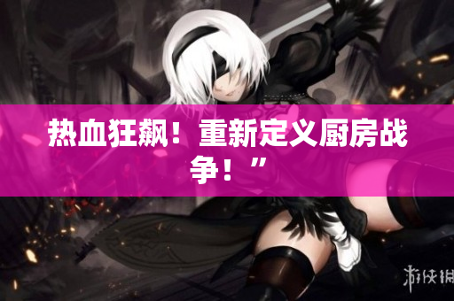 热血狂飙！重新定义厨房战争！”