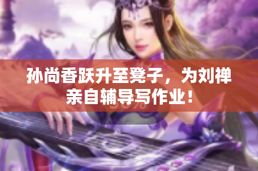 孙尚香跃升至凳子，为刘禅亲自辅导写作业！