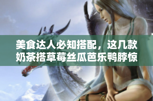 美食达人必知搭配，这几款奶茶搭草莓丝瓜芭乐鸭脖惊艳味蕾