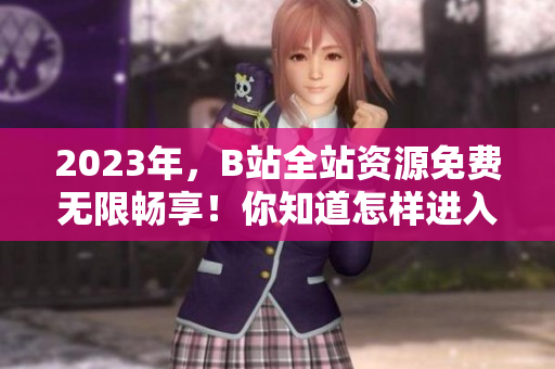 2023年，B站全站资源免费无限畅享！你知道怎样进入吗？