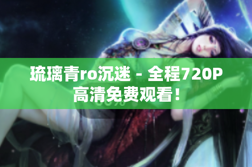 琉璃青ro沉迷 - 全程720P高清免费观看！