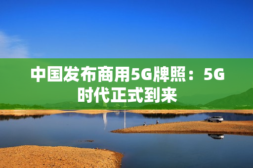 中国发布商用5G牌照：5G时代正式到来