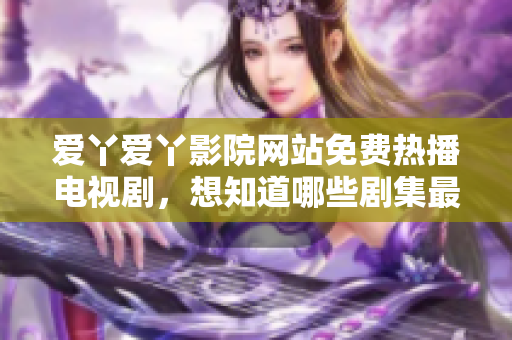 爱丫爱丫影院网站免费热播电视剧，想知道哪些剧集最受欢迎？