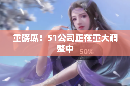 重磅瓜！51公司正在重大调整中