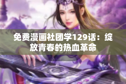 免费漫画社团学129话：绽放青春的热血革命