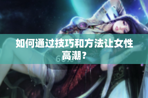如何通过技巧和方法让女性高潮？