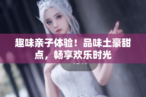 趣味亲子体验！品味土豪甜点，畅享欢乐时光