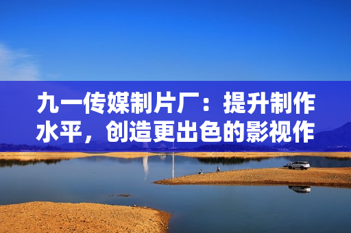 九一传媒制片厂：提升制作水平，创造更出色的影视作品