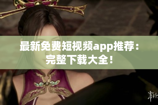 最新免费短视频app推荐：完整下载大全！