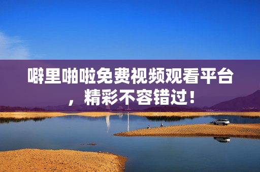 噼里啪啦免费视频观看平台，精彩不容错过！