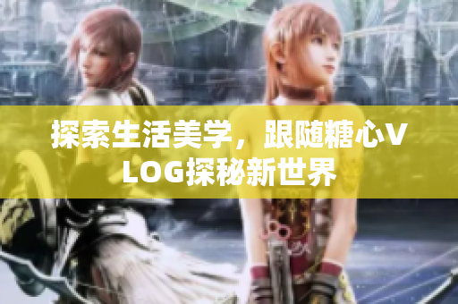 探索生活美学，跟随糖心VLOG探秘新世界