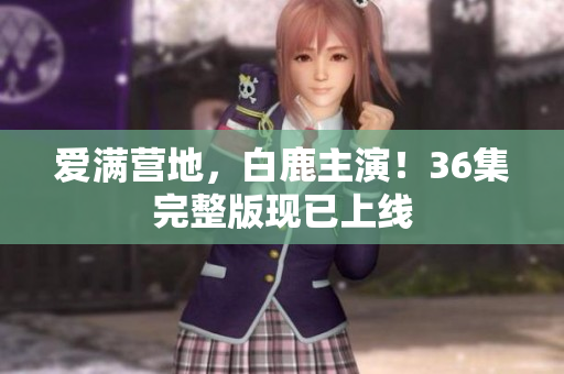 爱满营地，白鹿主演！36集完整版现已上线