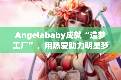 Angelababy成就“造梦工厂”，用热爱助力明星梦想