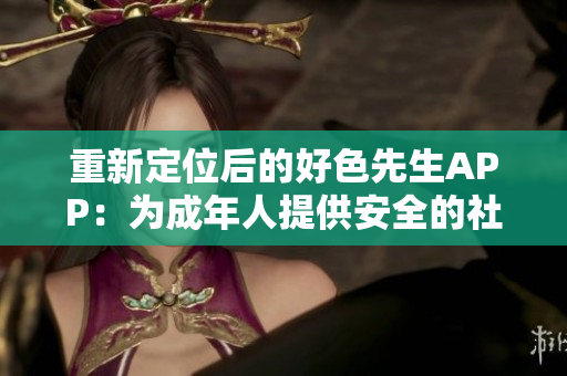 重新定位后的好色先生APP：为成年人提供安全的社交交友平台