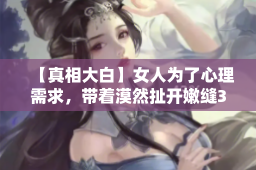 【真相大白】女人为了心理需求，带着漠然扯开嫩缝30分钟？