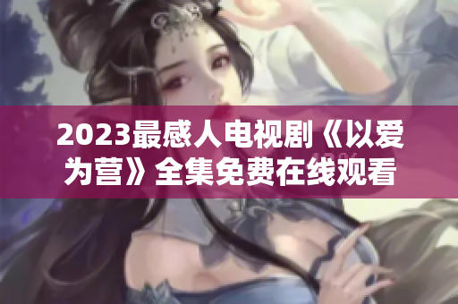 2023最感人电视剧《以爱为营》全集免费在线观看