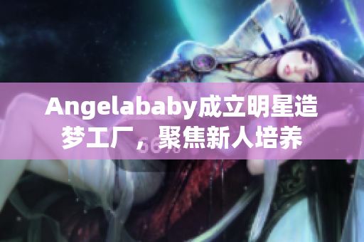 Angelababy成立明星造梦工厂，聚焦新人培养