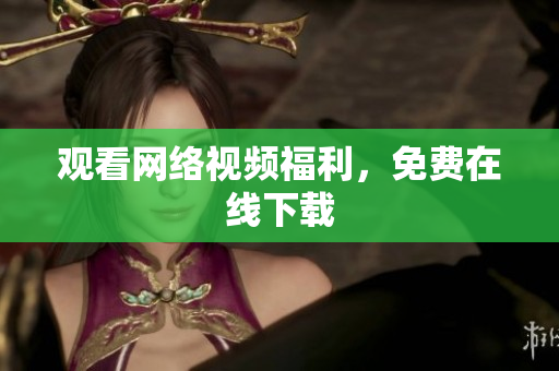 观看网络视频福利，免费在线下载