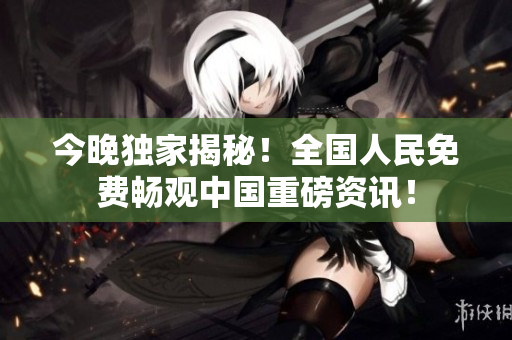 今晚独家揭秘！全国人民免费畅观中国重磅资讯！