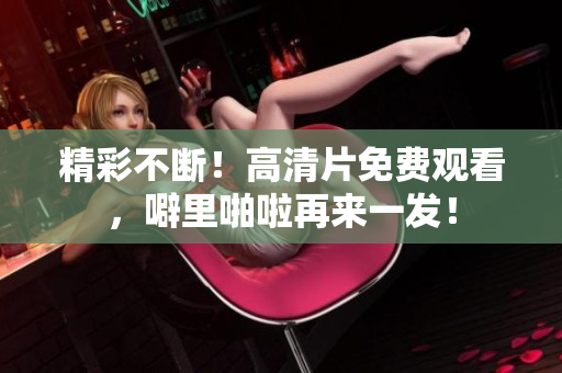 精彩不断！高清片免费观看，噼里啪啦再来一发！