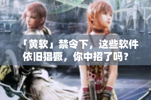 「黄软」禁令下，这些软件依旧猖獗，你中招了吗？