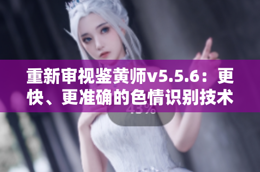 重新审视鉴黄师v5.5.6：更快、更准确的色情识别技术