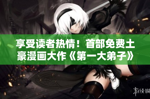 享受读者热情！首部免费土豪漫画大作《第一大弟子》震撼上市