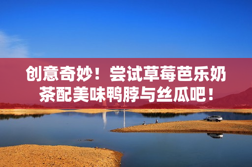 创意奇妙！尝试草莓芭乐奶茶配美味鸭脖与丝瓜吧！