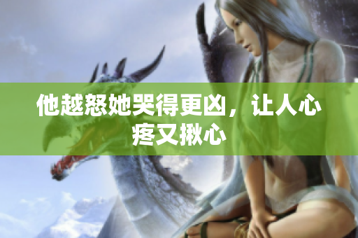 他越怒她哭得更凶，让人心疼又揪心