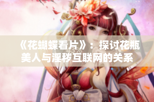 《花蝴蝶看片》：探讨花瓶美人与淫秽互联网的关系