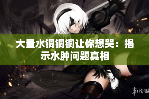 大量水铜铜铜让你想哭：揭示水肿问题真相