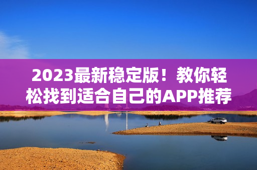 2023最新稳定版！教你轻松找到适合自己的APP推荐大全