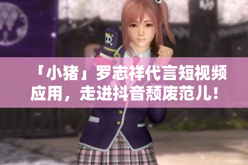 「小猪」罗志祥代言短视频应用，走进抖音颓废范儿！