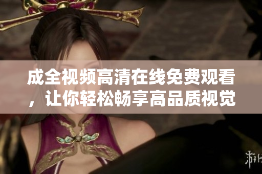 成全视频高清在线免费观看，让你轻松畅享高品质视觉盛宴！