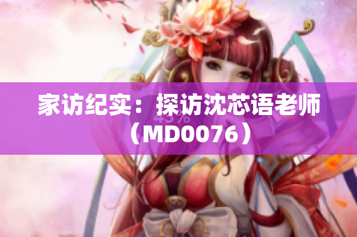家访纪实：探访沈芯语老师（MD0076）