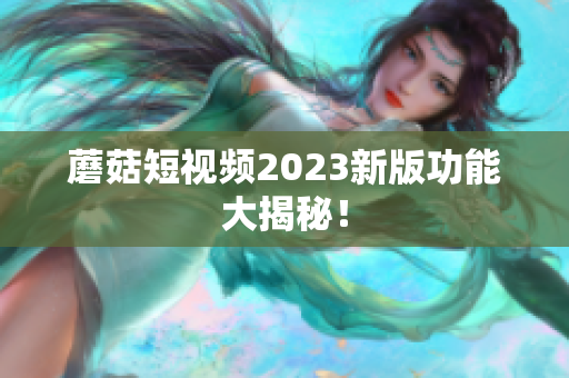 蘑菇短视频2023新版功能大揭秘！