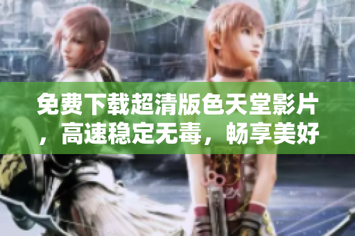 免费下载超清版色天堂影片，高速稳定无毒，畅享美好体验