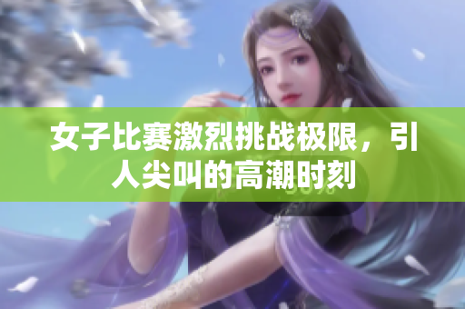 女子比赛激烈挑战极限，引人尖叫的高潮时刻
