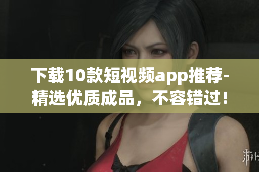 下载10款短视频app推荐-精选优质成品，不容错过！