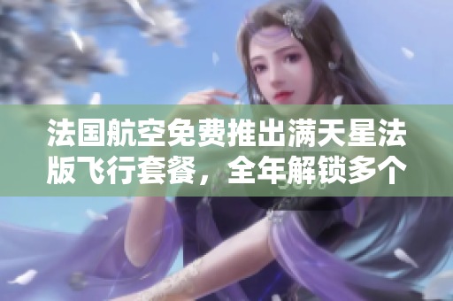 法国航空免费推出满天星法版飞行套餐，全年解锁多个航点