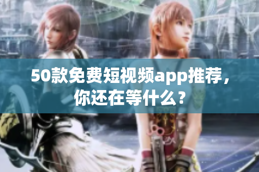 50款免费短视频app推荐，你还在等什么？