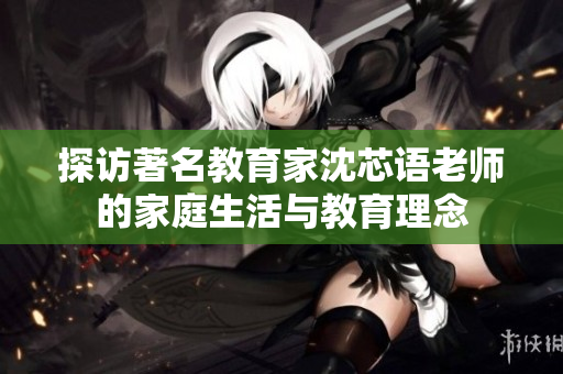 探访著名教育家沈芯语老师的家庭生活与教育理念