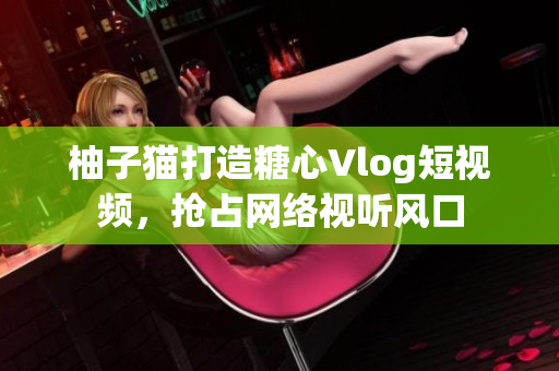 柚子猫打造糖心Vlog短视频，抢占网络视听风口