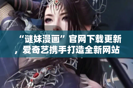 “谜妹漫画”官网下载更新，爱奇艺携手打造全新网站！