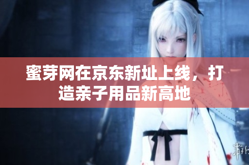 蜜芽网在京东新址上线，打造亲子用品新高地