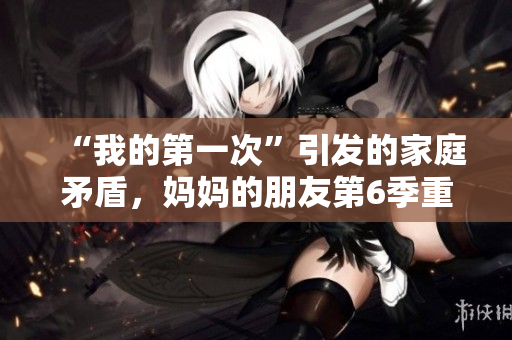 “我的第一次”引发的家庭矛盾，妈妈的朋友第6季重磅回归