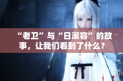 “老卫”与“日淑容”的故事，让我们看到了什么？